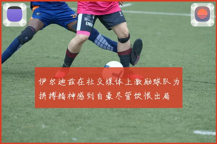 伊尔迪兹在社交媒体上激励球队为拼搏精神感到自豪尽管饮恨出局