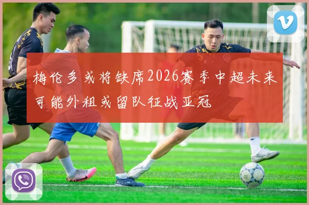 梅伦多或将缺席2026赛季中超未来可能外租或留队征战亚冠