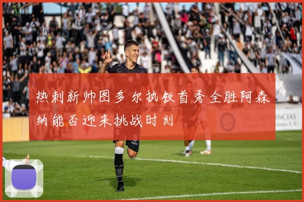 热刺新帅图多尔执教首秀全胜阿森纳能否迎来挑战时刻