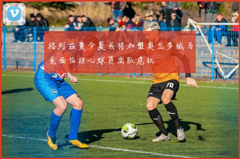格列兹曼今夏或将加盟奥兰多城马竞面临核心球员离队危机