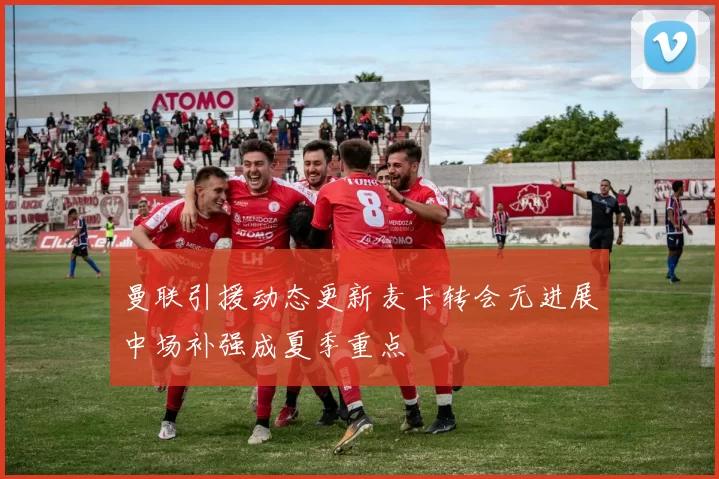 曼联引援动态更新麦卡转会无进展中场补强成夏季重点