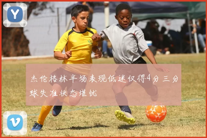 杰伦格林半场表现低迷仅得4分三分球失准状态堪忧