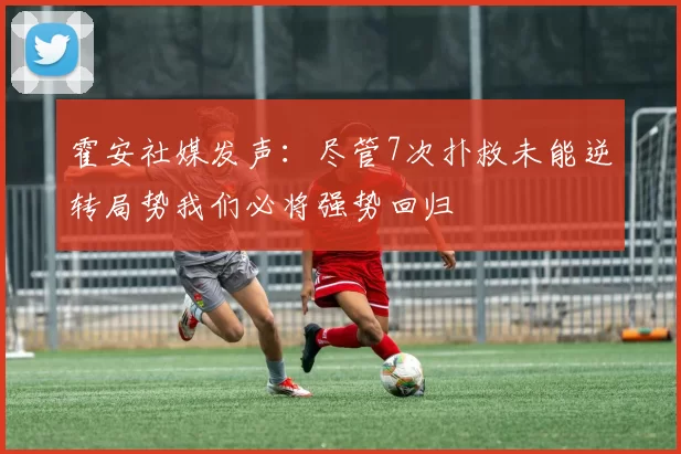 霍安社媒发声：尽管7次扑救未能逆转局势我们必将强势回归