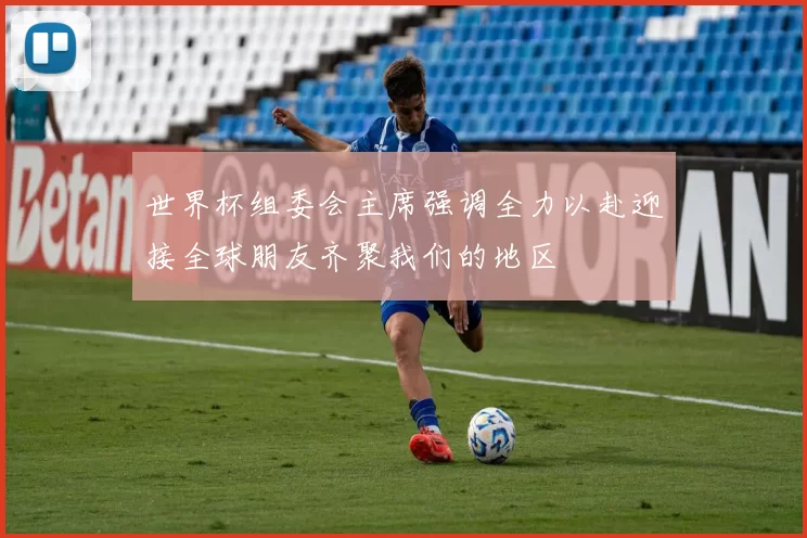 世界杯组委会主席强调全力以赴迎接全球朋友齐聚我们的地区