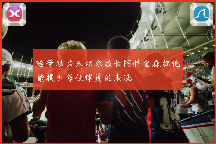 哈登助力米切尔成长阿特金森称他能提升每位球员的表现