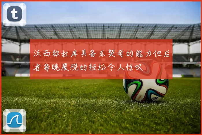 沃西称杜库具备东契奇的能力但后者每晚展现的轻松令人惊叹