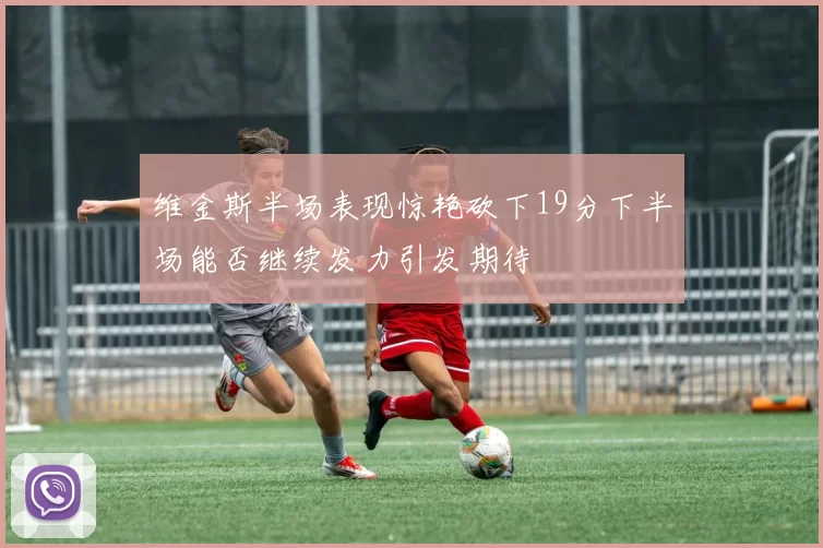 维金斯半场表现惊艳砍下19分下半场能否继续发力引发期待
