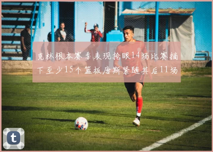 克林根本赛季表现抢眼14场比赛摘下至少15个篮板唐斯紧随其后11场精彩表现