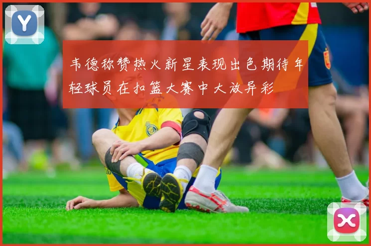 韦德称赞热火新星表现出色期待年轻球员在扣篮大赛中大放异彩