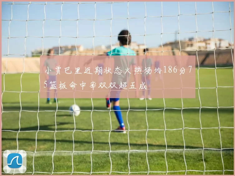 小贾巴里近期状态火热场均186分75篮板命中率双双超五成