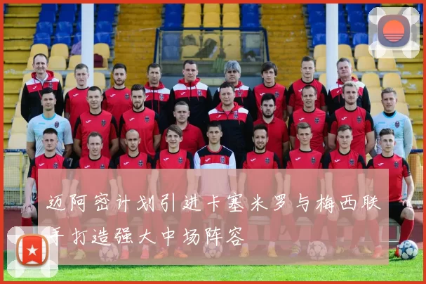 迈阿密计划引进卡塞米罗与梅西联手打造强大中场阵容