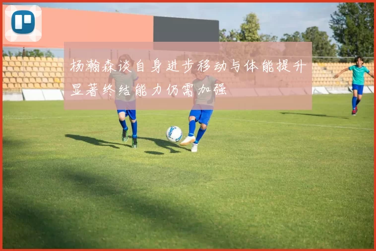 杨瀚森谈自身进步移动与体能提升显著终结能力仍需加强